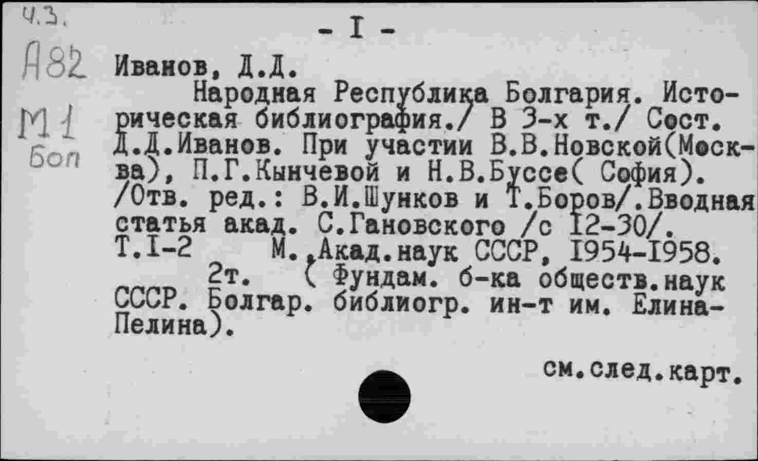 ﻿-1.
5Ž Иванов, Д.Д.
Народная Республика Болгария. Исто-
! рическая библиография./ В 3-х т./ Сост.
с' Д.Д.Иванов. При участии В.В.Новской(Моск-ва), П.Г.Кинчевой и Н.В.Буссе( София).
/Отв. ред.: В.И.Шунков и Т.Боров/.Вводная статья акад. С.Гановского /с 12-30/.
Т.1-2 М. Акад.наук СССР, 1954-1958.
2т.	( Фундам. б-ка обществ, наук
UUUr. Болгар, библиогр. ин-т им. Елина-Пелина).
см.след.карт.